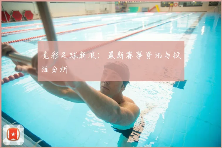 竞彩足球新浪：最新赛事资讯与投注分析