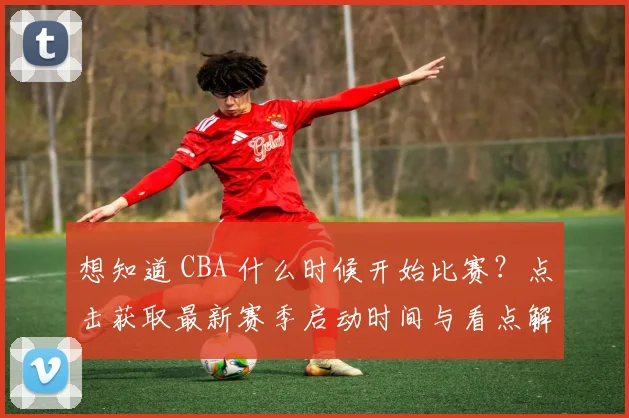 想知道 CBA 什么时候开始比赛？点击获取最新赛季启动时间与看点解析