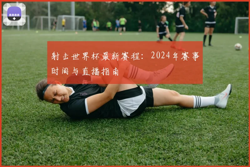 射击世界杯最新赛程：2024年赛事时间与直播指南