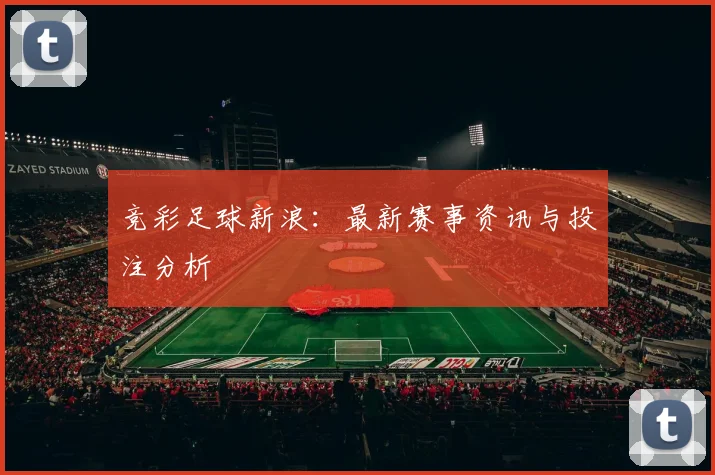竞彩足球新浪:最新赛事资讯与投注分析