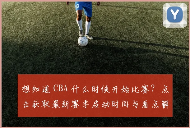 想知道 CBA 什么时候开始比赛?点击获取最新赛季启动时间与看点解析